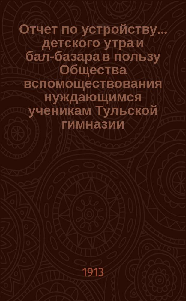Отчет по устройству... детского утра и бал-базара в пользу Общества вспомоществования нуждающимся ученикам Тульской гимназии. ... 17 февраля 1913 года