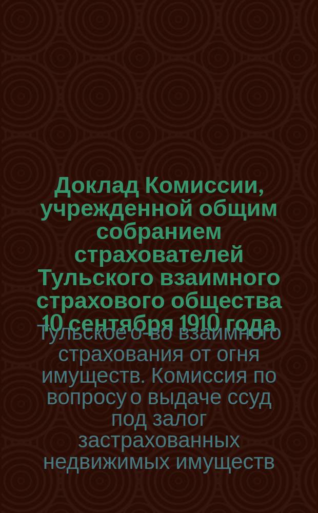 Доклад Комиссии, учрежденной общим собранием страхователей Тульского взаимного страхового общества 10 сентября 1910 года, по вопросу о выдаче страхователям ссуд под залог застрахованных недвижимых имуществ в г. Туле