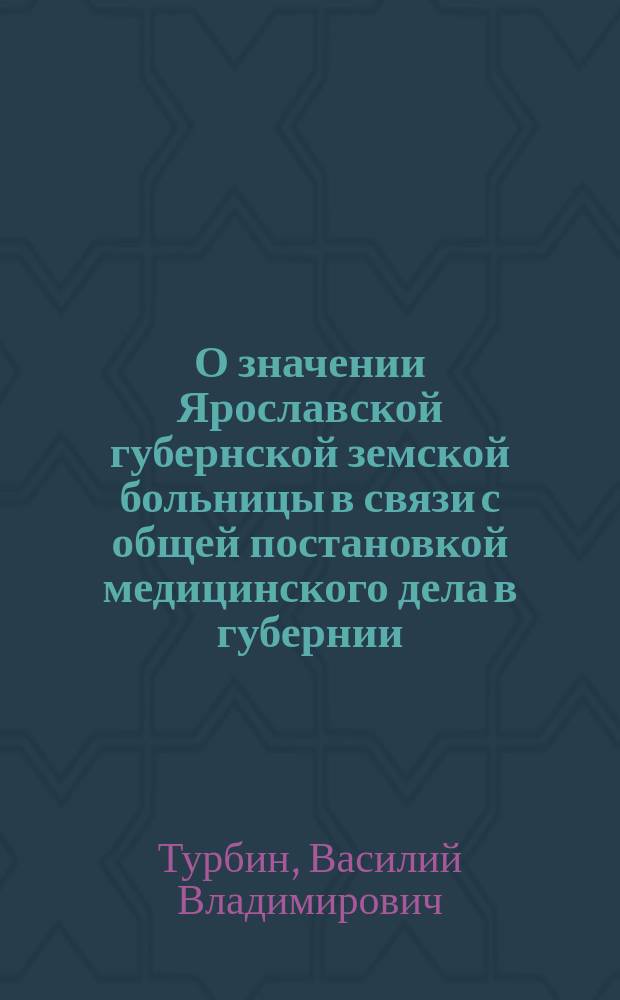 О значении Ярославской губернской земской больницы в связи с общей постановкой медицинского дела в губернии : (Докл. 5 Съезду врачей и представителей зем. управ яросл. губ. зем. врача В.В. Турбина)