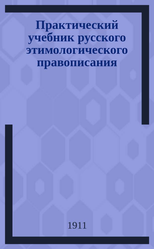 Практический учебник русского этимологического правописания : Сист. излож. правил правописания в связи с примерами для списывания, дописывания, словоизменения, словообразования и диктовки : Для мл. классов сред. учеб. заведений и низших уч-щ