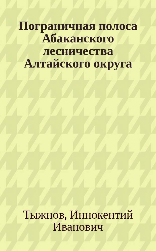 Пограничная полоса Абаканского лесничества Алтайского округа : Обследование, произвед. летом 1911 г. И. Тыжновым