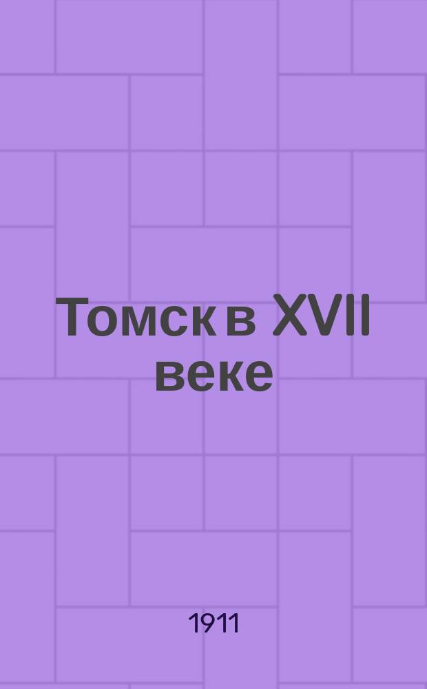 Томск в XVII веке : Материалы для истории города со вступ. и заключ. ст. прив.-доц. П.М. Головачева : Состав населения и эконом. быт Томска в XVII в. Желательный вид сб. материалов для истории сибирских городов XVII в. и картой окрестностей Томска конца XVII в
