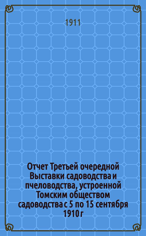 Отчет Третьей очередной Выставки садоводства и пчеловодства, устроенной Томским обществом садоводства с 5 по 15 сентября 1910 г. в г. Томске
