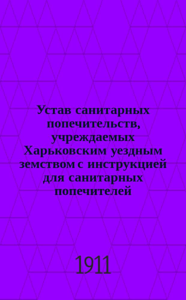 Устав санитарных попечительств, учреждаемых Харьковским уездным земством с инструкцией для санитарных попечителей : (Утв. очер. земск. собр. Харьк. уезда 5 окт. 1910 г.)