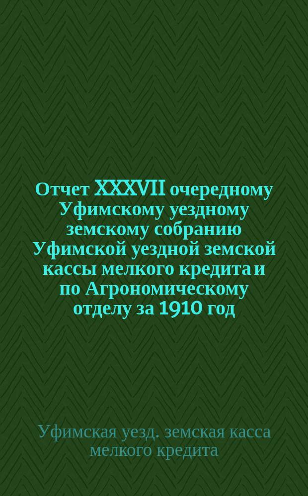 Отчет XXXVII очередному Уфимскому уездному земскому собранию Уфимской уездной земской кассы мелкого кредита и по Агрономическому отделу за 1910 год