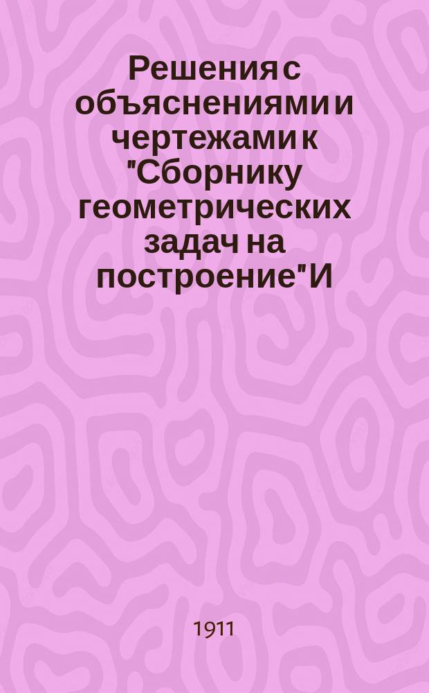 Решения с объяснениями и чертежами к "Сборнику геометрических задач на построение" И. Александрова, на основании методов, изложенных у того же автора : (Для учен. ст. кл. и конкурсантов) : Текст