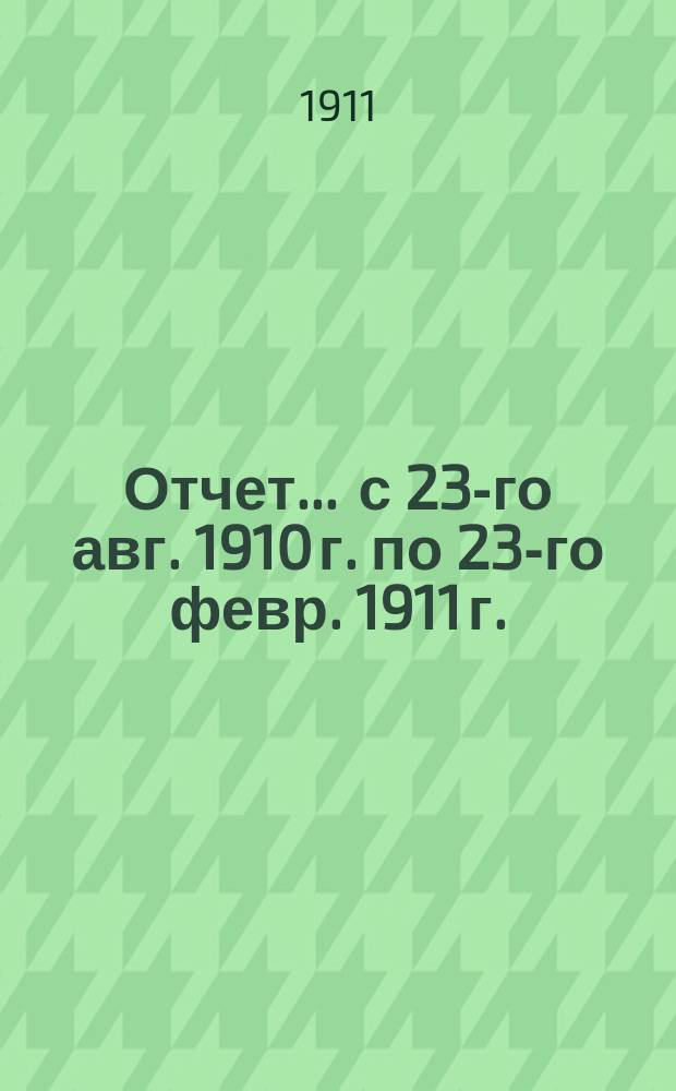 Отчет... ... с 23-го авг. 1910 г. по 23-го февр. 1911 г.