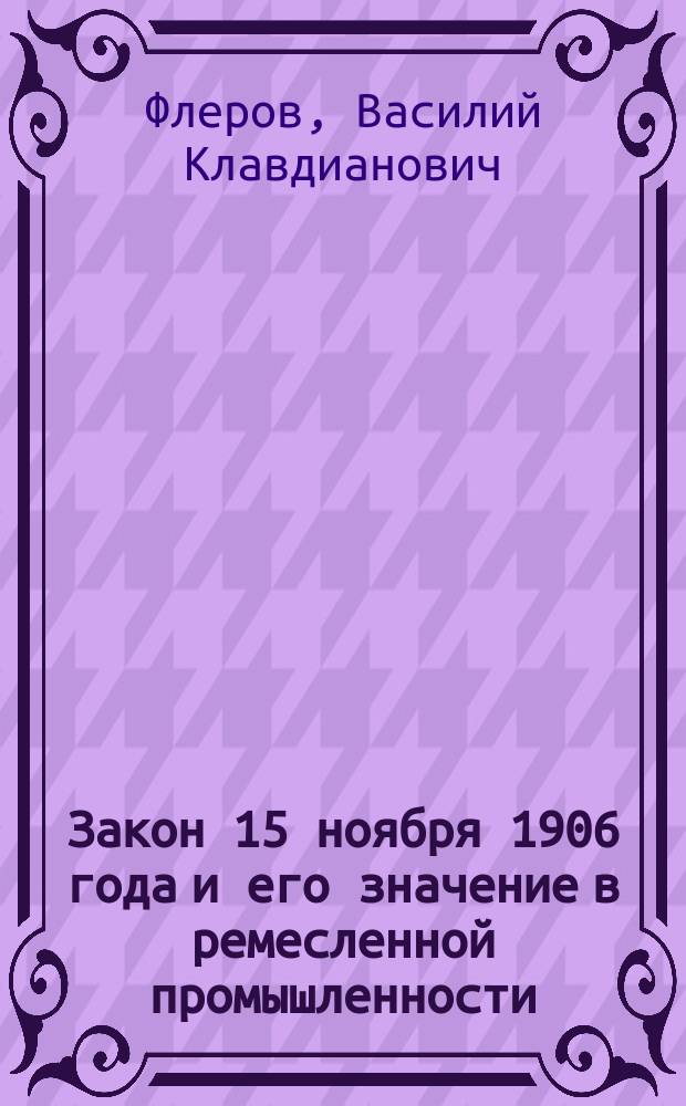 Закон 15 ноября 1906 года и его значение в ремесленной промышленности : Докл., чит. 6 мая 1911 г. в собр. учащих нач. и ремесл. шк. г. Н. Новгорода в присутствии некоторых г. г. гласных Нижегор. гор. думы