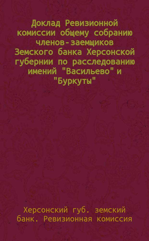 Доклад Ревизионной комиссии общему собранию членов-заемщиков Земского банка Херсонской губернии по расследованию имений "Васильево" и "Буркуты", согласно поручению, данному общим собранием 20 ноября 1910 г.