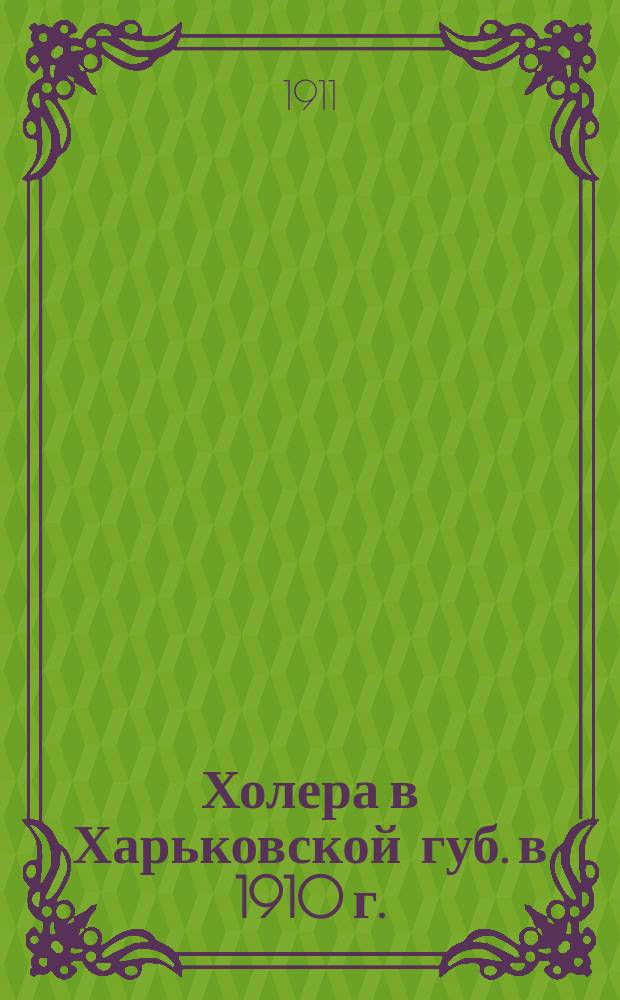 Холера в Харьковской губ. в 1910 г. : Обзоры, сост. по отчетам эпидем. персонала и иным данным сан. врачами: С.Т. Тесля, П.А. Субботиным, Н.А. Ширяевым и др