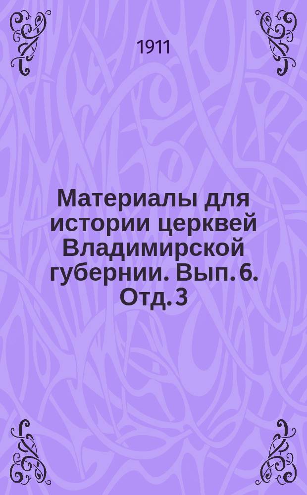 Материалы для истории церквей Владимирской губернии. Вып. 6. Отд. 3 : Для Владимирской, Гусской, Медужской и Ярополческой десятин. Владимирского уезда: дворцовые, вотчинные, помещичьи, патриаршии, митрополичьи, монастырские и соборного духовенства вотчины и поместные села, погосты, деревни и пустоши с их церквами и пустовыми церковными землями по писцовым, переписным, дозорным, ландратским, отказным и др. документам XVI-XVIII в.