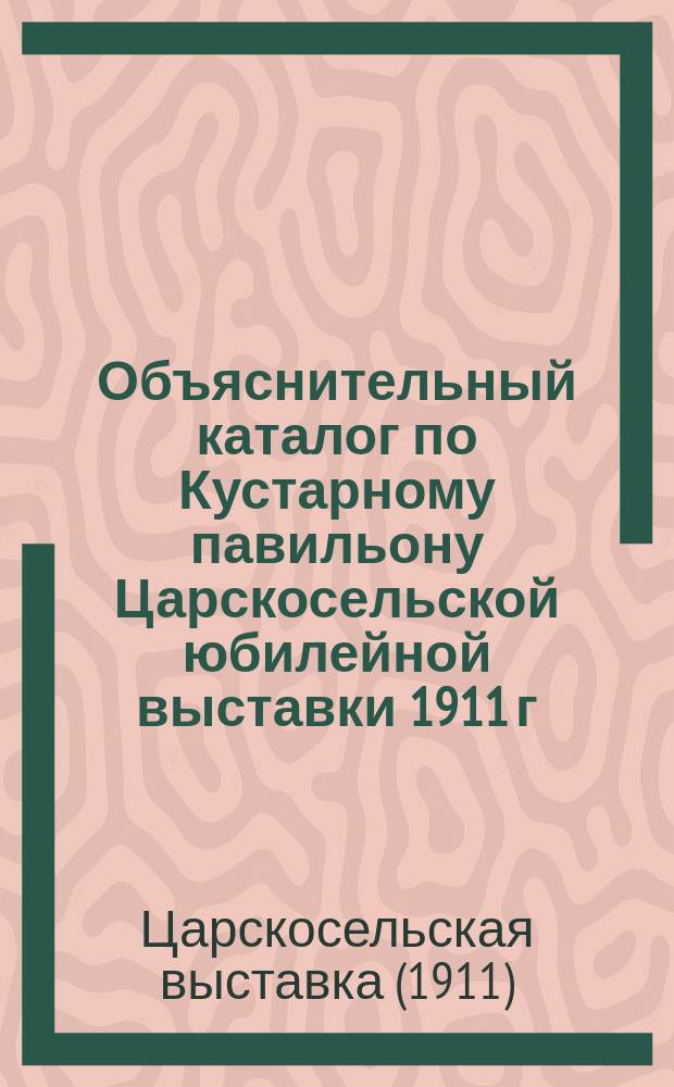 Объяснительный каталог по Кустарному павильону Царскосельской юбилейной выставки 1911 г. с справочными сведениями по кустарной промышленности