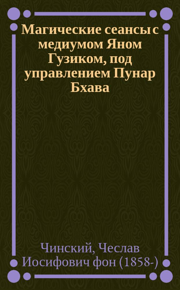 Магические сеансы с медиумом Яном Гузиком, под управлением Пунар Бхава (Чеслава Иосифовича фон Чинского), д-ра герметизма Париж. высш. шк., проф. Париж. высш. шк. мед. наук : Пер. с фр. из журн. Initiation в Париже