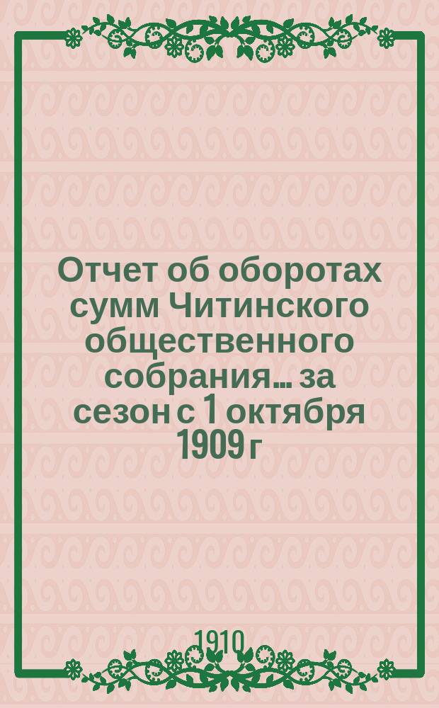 Отчет об оборотах сумм Читинского общественного собрания... ... за сезон с 1 октября 1909 г. по 1 октября 1910 г.