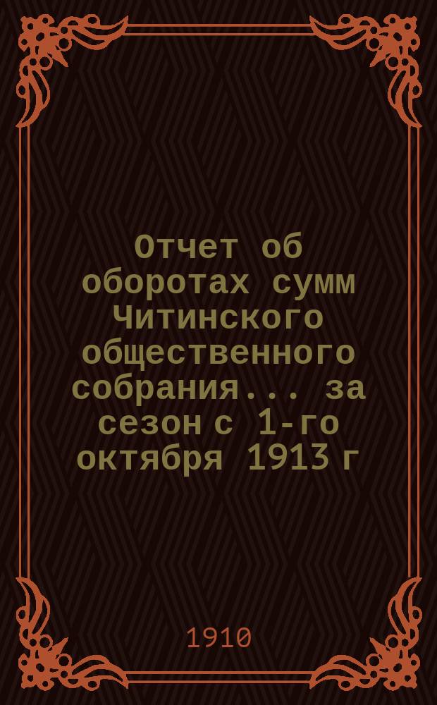 Отчет об оборотах сумм Читинского общественного собрания... ... за сезон с 1-го октября 1913 г. по 1 октября 1914 г.