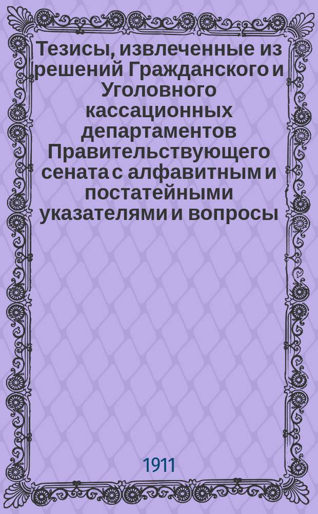 Тезисы, извлеченные из решений Гражданского и Уголовного кассационных департаментов Правительствующего сената с алфавитным и постатейными указателями и вопросы, разрешенные общим собранием кассационных и с участием первого и Второго департаментов Правительствующего сената за 1909 год : (В сб. вошли тез. всех решений, напеч. и разосл. по 15 дек. 1910 г.)