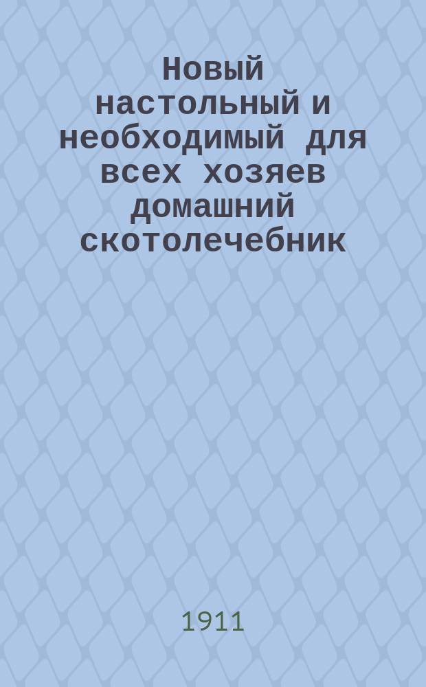 Новый настольный и необходимый для всех хозяев домашний скотолечебник (энциклопедия ветеринарии), или Полная школа ветеринарной медицины...