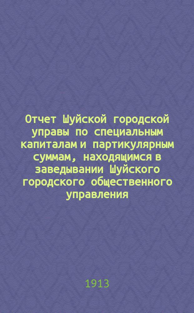 Отчет Шуйской городской управы по специальным капиталам и партикулярным суммам, находящимся в заведывании Шуйского городского общественного управления... за 1912 год