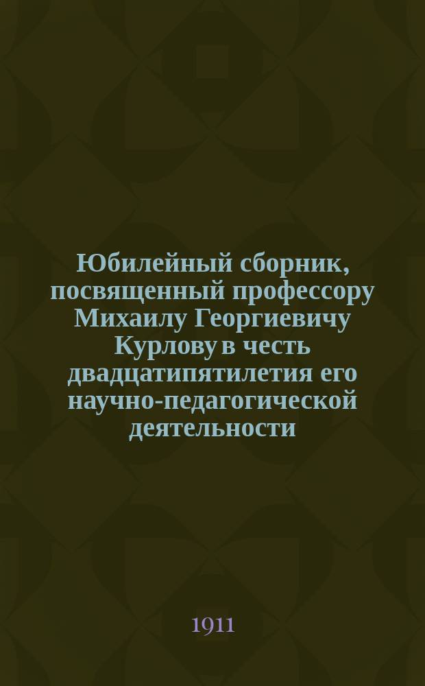 Юбилейный сборник, посвященный профессору Михаилу Георгиевичу Курлову в честь двадцатипятилетия его научно-педагогической деятельности, 1885 XXV 1910