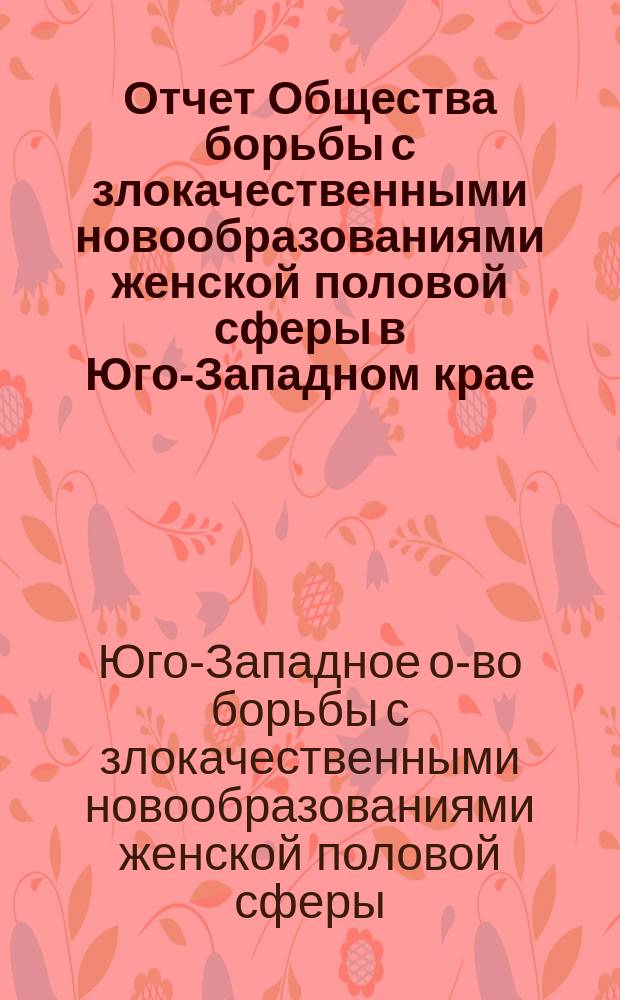Отчет Общества борьбы с злокачественными новообразованиями женской половой сферы в Юго-Западном крае...