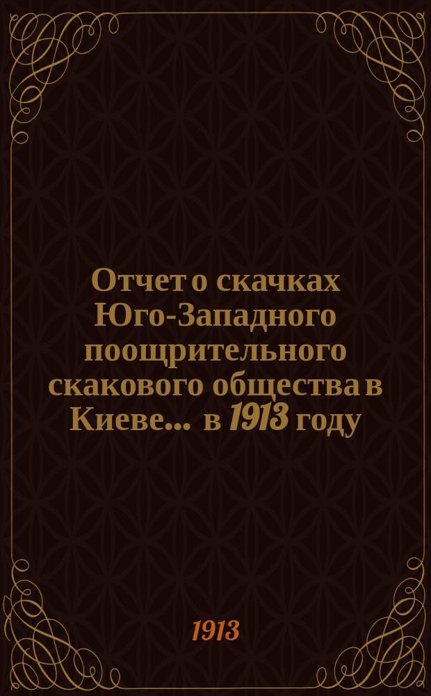 Отчет о скачках Юго-Западного поощрительного скакового общества в Киеве... ... в 1913 году