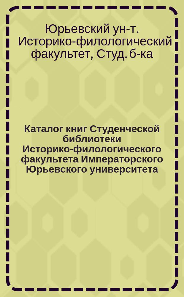 Каталог книг Студенческой библиотеки Историко-филологического факультета Императорского Юрьевского университета. Словесное отделение