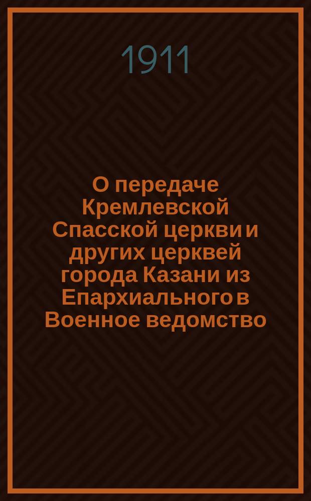 О передаче Кремлевской Спасской церкви и других церквей города Казани из Епархиального в Военное ведомство : Ист. очерк, долож. общ. собр. членов Церк. ист.-археол. о-ва Казан. епархии 16 марта 1911 г.