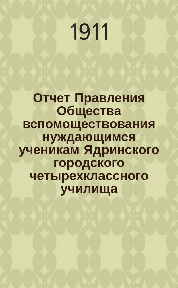Отчет Правления Общества вспомоществования нуждающимся ученикам Ядринского городского четырехклассного училища... ... за время с 23 мая 1910 г. по 1-е января 1911 года