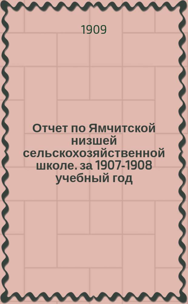 Отчет по Ямчитской низшей сельскохозяйственной школе. за 1907-1908 учебный год