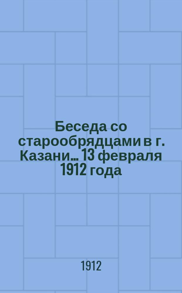 Беседа со старообрядцами в г. Казани... ... 13 февраля 1912 года