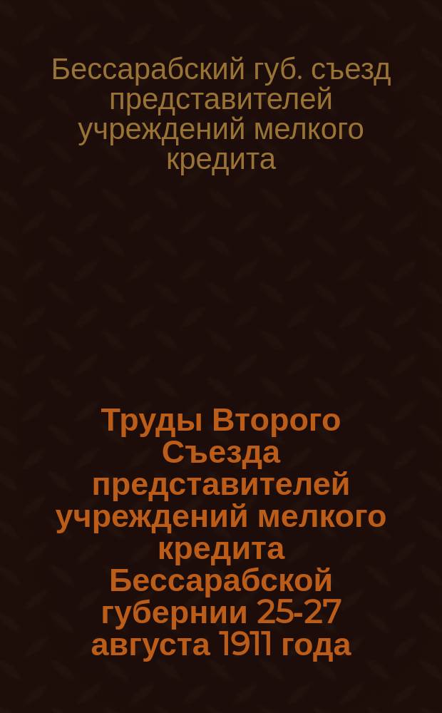 Труды Второго Съезда представителей учреждений мелкого кредита Бессарабской губернии 25-27 августа 1911 года, устроенного Бессарабской губернской земской кассой мелкого кредита