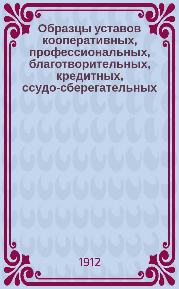 Образцы уставов кооперативных, профессиональных, благотворительных, кредитных, ссудо-сберегательных, пожарных, спортивных, просветительных и сельскохозяйственных обществ и товариществ, с приложением форм прошений и бумаг и разъяснением порядка регистрации и утверждения уставов