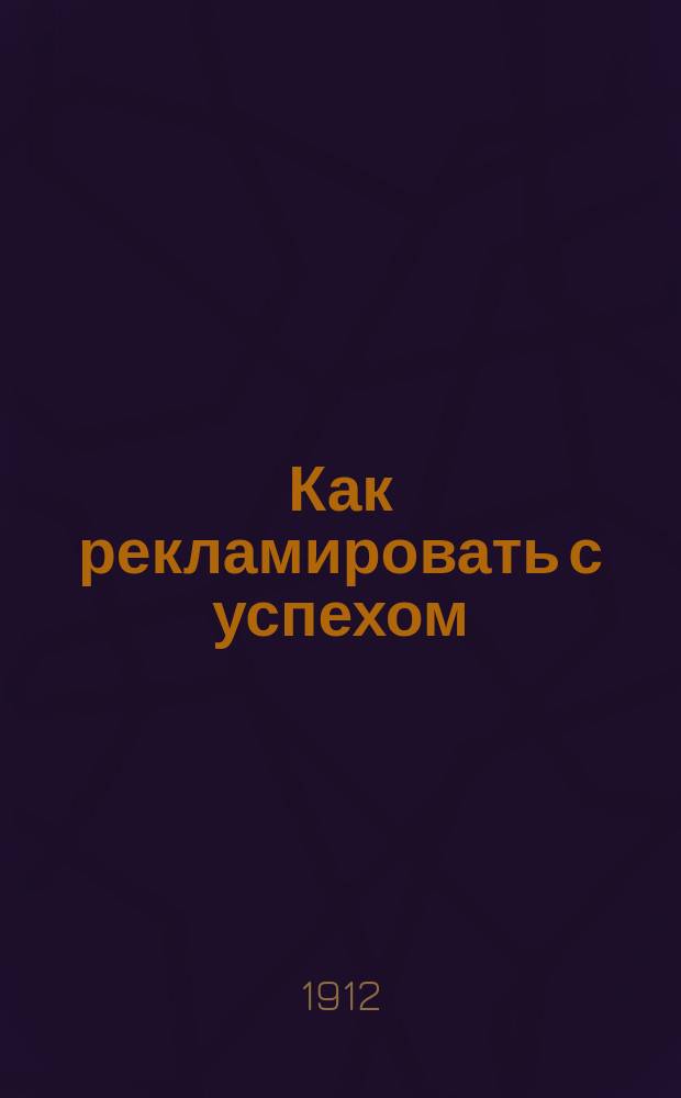 Как рекламировать с успехом : Настол. руководство для деловых людей, с образцами умелых и оправдавшихся реклам