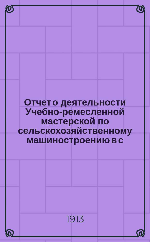 Отчет о деятельности Учебно-ремесленной мастерской по сельскохозяйственному машиностроению в с. Аксубаеве Чистопольского уезда Казанской губернии, состоящей в ведении Казанского губернского земства... за 1912/13 учебный год