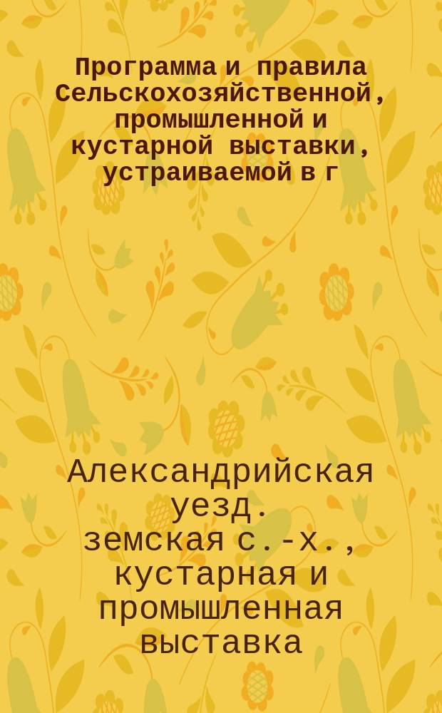 Программа и правила Сельскохозяйственной, промышленной и кустарной выставки, устраиваемой в г. Александрии Александрийским уездным земством с 25 августа по 2 сентября 1912 г.