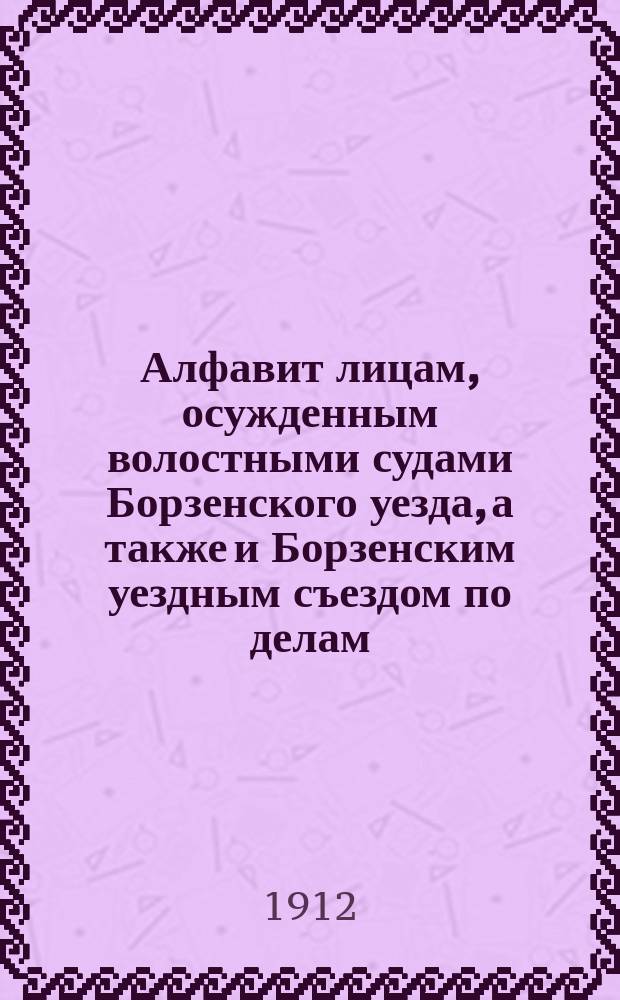 Алфавит лицам, осужденным волостными судами Борзенского уезда, а также и Борзенским уездным съездом по делам, возникшим в сих судах, по 169, 172 и 174 ст. Уст. о нак. в течение 1911 года