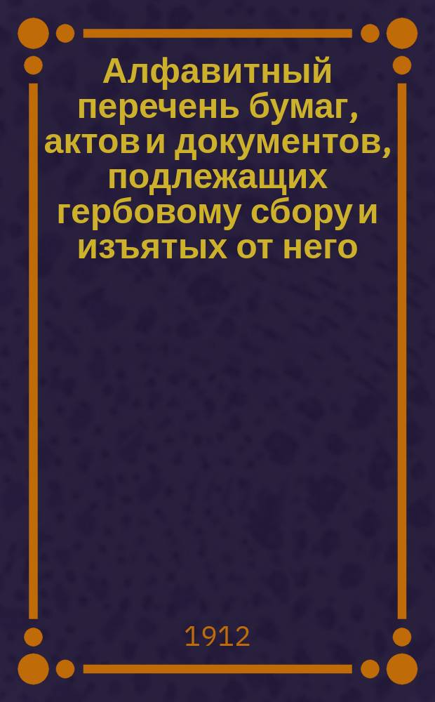 Алфавитный перечень бумаг, актов и документов, подлежащих гербовому сбору и изъятых от него : Сост. на основании ст. 10 выс. утв. 10 июня 1900 г. Устава о гербовом сборе, со всеми позднейшими изм. и доп