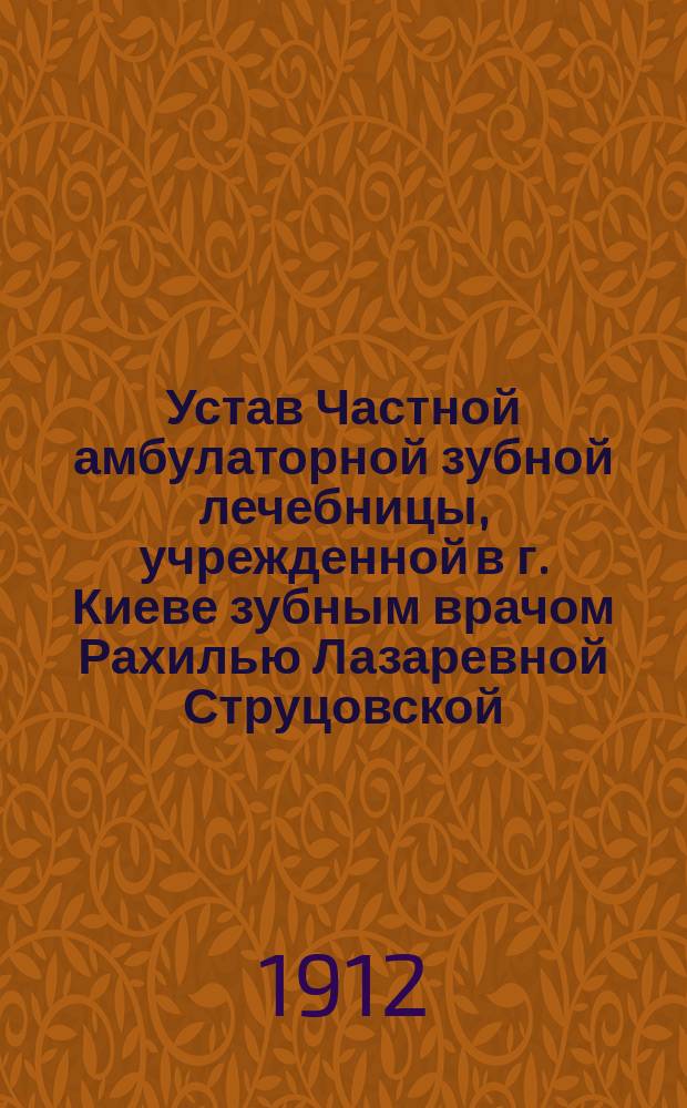Устав Частной амбулаторной зубной лечебницы, учрежденной в г. Киеве зубным врачом Рахилью Лазаревной Струцовской : Утв. 4 июля 1912 г.