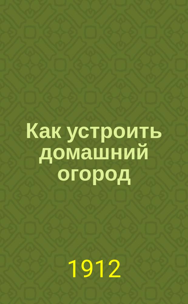 Как устроить домашний огород : (Значение огородничества в мелком хоз-ве, выращивание и использ. овощей)