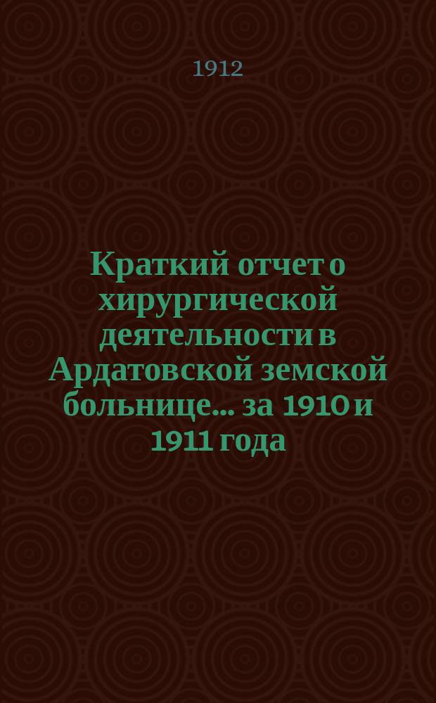 Краткий отчет о хирургической деятельности в Ардатовской земской больнице... за 1910 и 1911 года