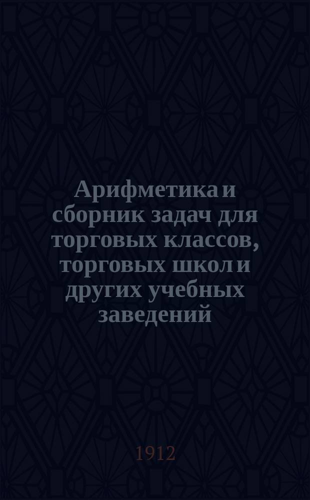 Арифметика и сборник задач для торговых классов, торговых школ и других учебных заведений