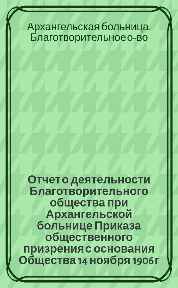 Отчет о деятельности Благотворительного общества при Архангельской больнице Приказа общественного призрения с основания Общества 14 ноября 1906 г. по 1 января 1912 г.
