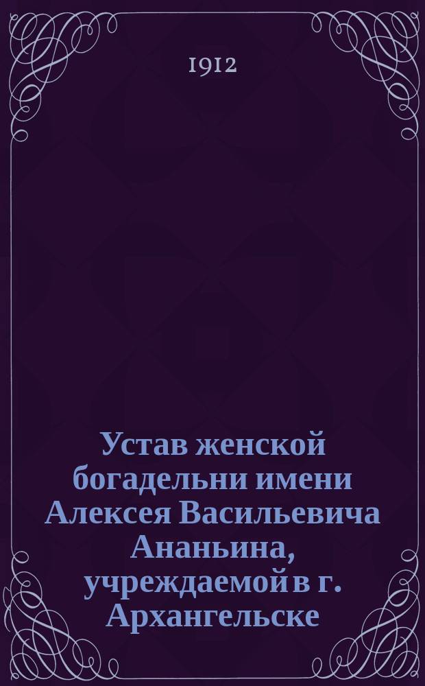 Устав женской богадельни имени Алексея Васильевича Ананьина, учреждаемой в г. Архангельске : Утв. 1/VI 1911 г.