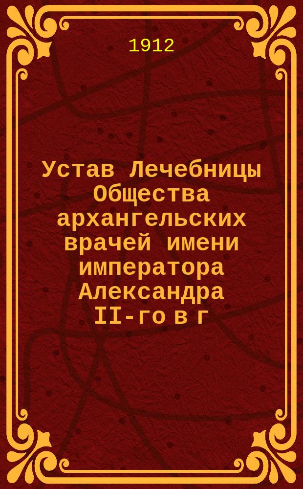 Устав Лечебницы Общества архангельских врачей имени императора Александра II-го в г. Архангельске : Утв. 14 марта 1911 г.