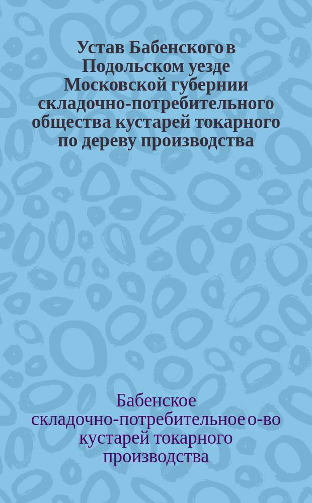Устав Бабенского в Подольском уезде Московской губернии складочно-потребительного общества кустарей токарного по дереву производства : Утв. 24 апр. 1912 г.