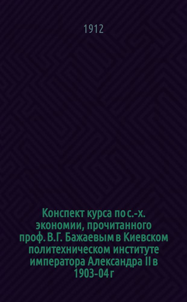 Конспект курса по с.-х. экономии, прочитанного проф. В.Г. Бажаевым в Киевском политехническом институте императора Александра II в 1903-04 г.