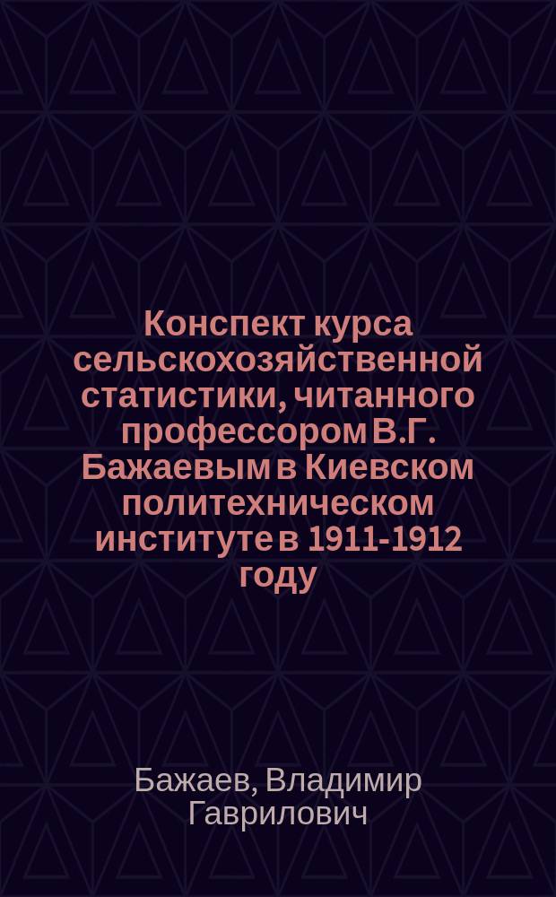 Конспект курса сельскохозяйственной статистики, читанного профессором В.Г. Бажаевым в Киевском политехническом институте в 1911-1912 году