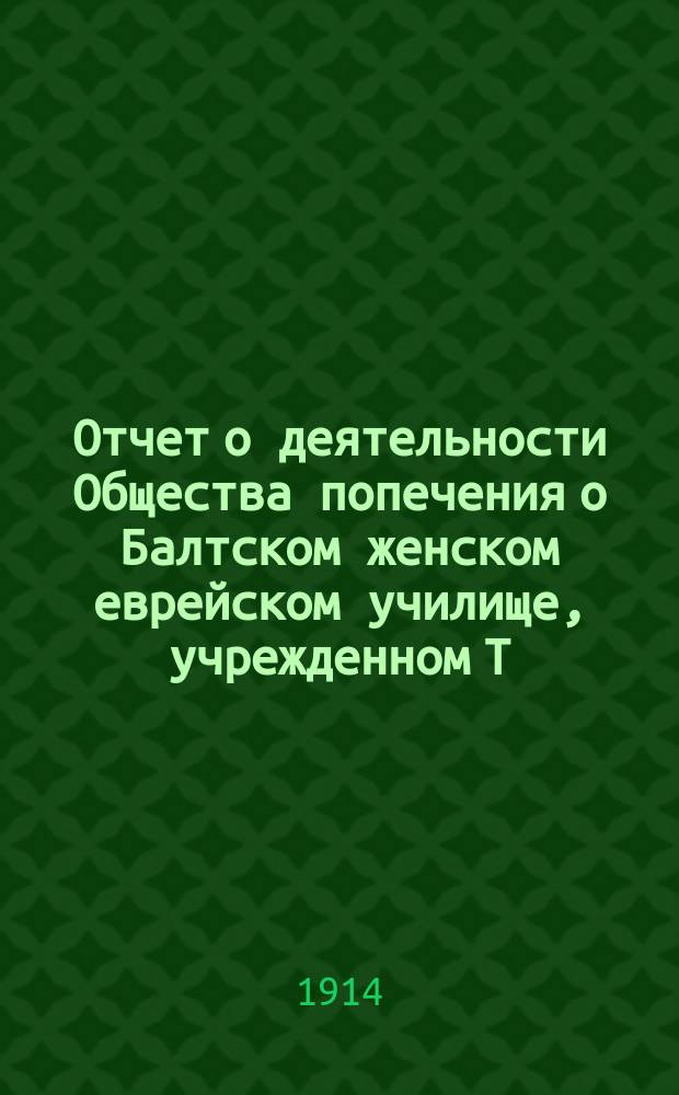 Отчет о деятельности Общества попечения о Балтском женском еврейском училище, учрежденном Т.Э. Липецкер... ... за 1913-14 год