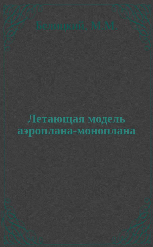 Летающая модель аэроплана-моноплана : Практ. руководство к постройке летат. модели, удостоен. нескольких первых призовых наград : Подроб. описание постройки домаш. способом модели аэроплана-моноплана с детал. черт. в тексте и на отд. л