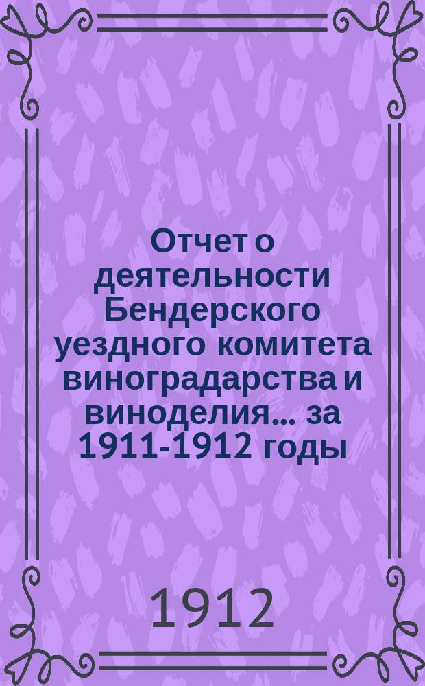 Отчет о деятельности Бендерского уездного комитета виноградарства и виноделия... за 1911-1912 годы